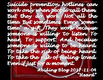 Suicide prevention hotlines can work only when people call them. But they do work. Not all the time. But sometimes. Every "sometime" a gift. TThey work because someone is willing to listen. To hear. To support. And because someone is willing to be heard. To take the risk of being heard. To take the risk of feeling loved. Even if just for a moment. #Suicide #Listen #BeHeard #AbidingBlog2017Heard